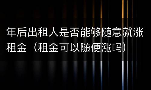 年后出租人是否能够随意就涨租金（租金可以随便涨吗）