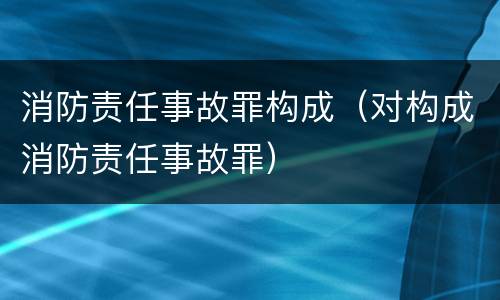 消防责任事故罪构成（对构成消防责任事故罪）