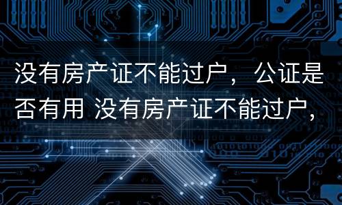 没有房产证不能过户，公证是否有用 没有房产证不能过户,公证是否有用呢