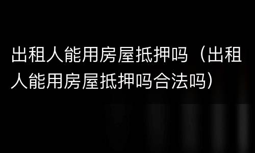 出租人能用房屋抵押吗（出租人能用房屋抵押吗合法吗）