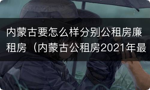 内蒙古要怎么样分别公租房廉租房（内蒙古公租房2021年最新通知）