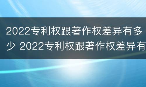 2022专利权跟著作权差异有多少 2022专利权跟著作权差异有多少年