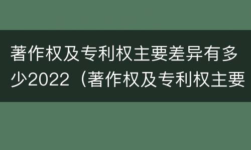 著作权及专利权主要差异有多少2022（著作权及专利权主要差异有多少2022年的）