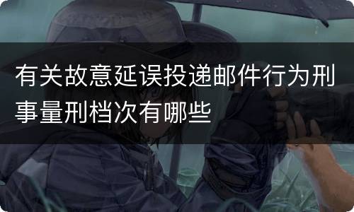 有关故意延误投递邮件行为刑事量刑档次有哪些