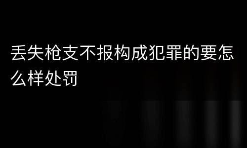 丢失枪支不报构成犯罪的要怎么样处罚