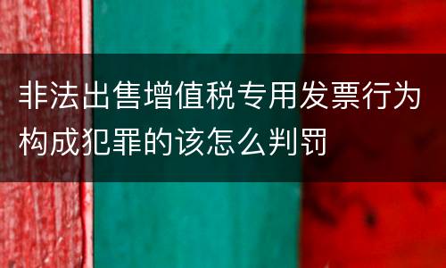 非法出售增值税专用发票行为构成犯罪的该怎么判罚