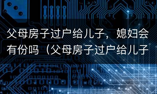 父母房子过户给儿子，媳妇会有份吗（父母房子过户给儿子儿媳妇）