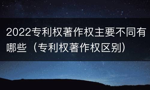 2022专利权著作权主要不同有哪些（专利权著作权区别）