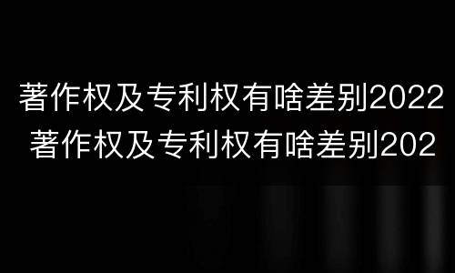 著作权及专利权有啥差别2022 著作权及专利权有啥差别2022年