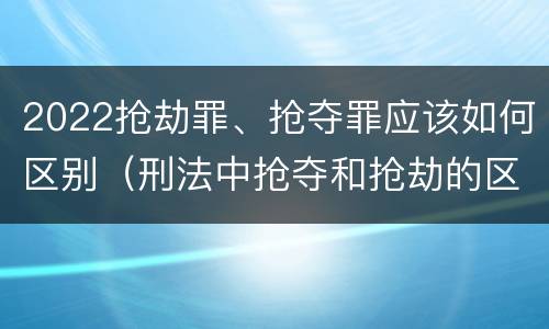 2022抢劫罪、抢夺罪应该如何区别（刑法中抢夺和抢劫的区别）