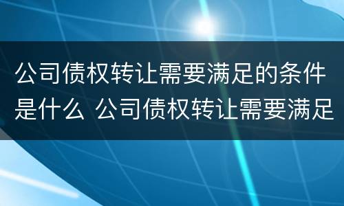 公司债权转让需要满足的条件是什么 公司债权转让需要满足的条件是什么意思