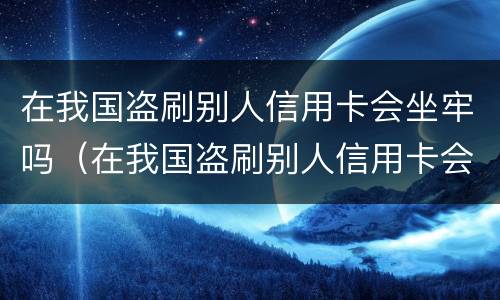 在我国盗刷别人信用卡会坐牢吗（在我国盗刷别人信用卡会坐牢吗判几年）