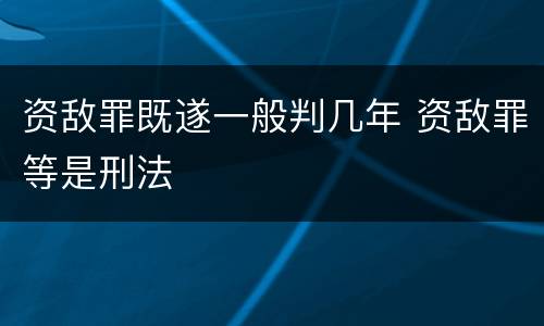 资敌罪既遂一般判几年 资敌罪等是刑法