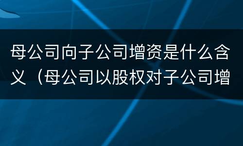 母公司向子公司增资是什么含义（母公司以股权对子公司增资）