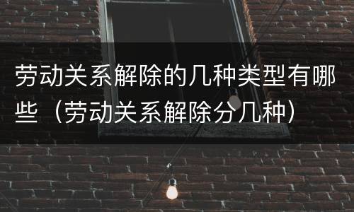 劳动关系解除的几种类型有哪些（劳动关系解除分几种）