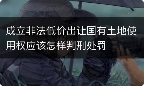 成立非法低价出让国有土地使用权应该怎样判刑处罚