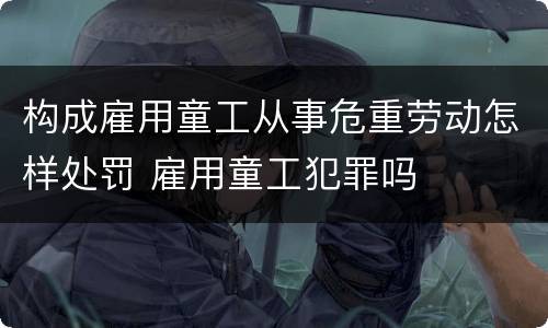 构成雇用童工从事危重劳动怎样处罚 雇用童工犯罪吗