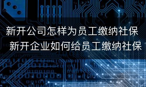 新开公司怎样为员工缴纳社保 新开企业如何给员工缴纳社保