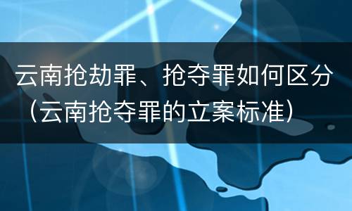 云南抢劫罪、抢夺罪如何区分（云南抢夺罪的立案标准）