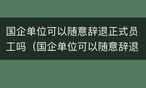 国企单位可以随意辞退正式员工吗（国企单位可以随意辞退正式员工吗）