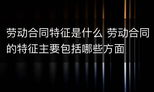 劳动合同特征是什么 劳动合同的特征主要包括哪些方面