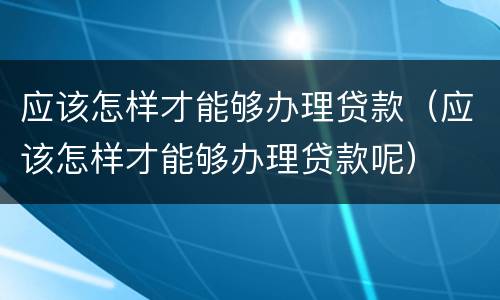 应该怎样才能够办理贷款（应该怎样才能够办理贷款呢）