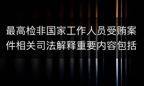 最高检非国家工作人员受贿案件相关司法解释重要内容包括什么