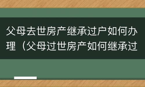 父母去世房产继承过户如何办理（父母过世房产如何继承过户）