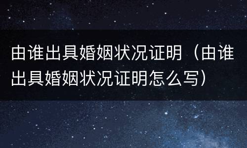 由谁出具婚姻状况证明（由谁出具婚姻状况证明怎么写）