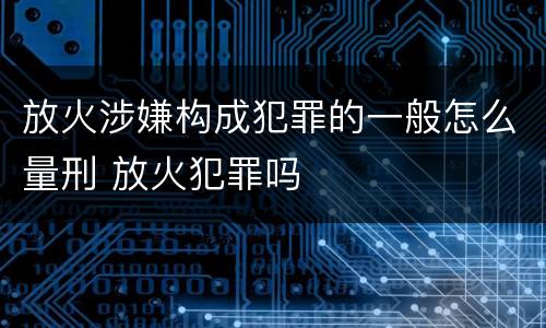 放火涉嫌构成犯罪的一般怎么量刑 放火犯罪吗