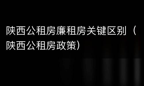 陕西公租房廉租房关键区别（陕西公租房政策）