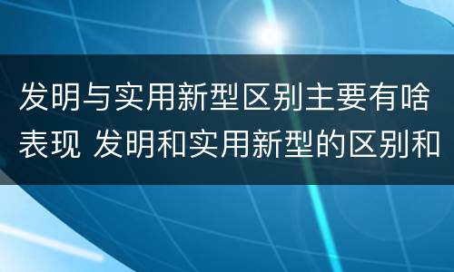 发明与实用新型区别主要有啥表现 发明和实用新型的区别和联系有什么