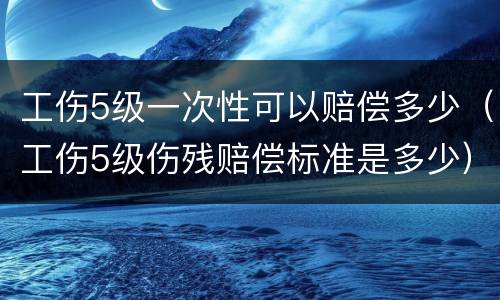 工伤5级一次性可以赔偿多少（工伤5级伤残赔偿标准是多少）