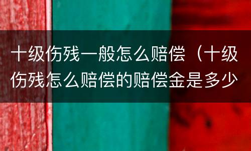 十级伤残一般怎么赔偿（十级伤残怎么赔偿的赔偿金是多少）