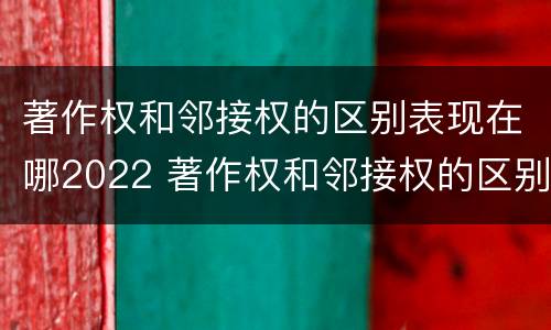 著作权和邻接权的区别表现在哪2022 著作权和邻接权的区别与联系