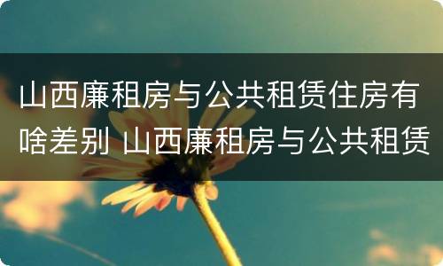 山西廉租房与公共租赁住房有啥差别 山西廉租房与公共租赁住房有啥差别吗