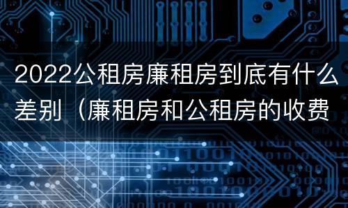 2022公租房廉租房到底有什么差别（廉租房和公租房的收费标准）