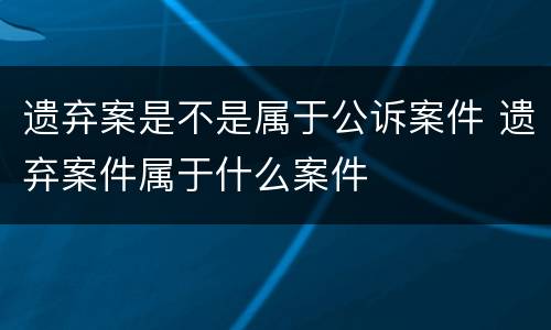 遗弃案是不是属于公诉案件 遗弃案件属于什么案件