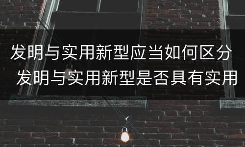 发明与实用新型应当如何区分 发明与实用新型是否具有实用性