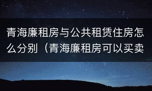 青海廉租房与公共租赁住房怎么分别（青海廉租房可以买卖吗）