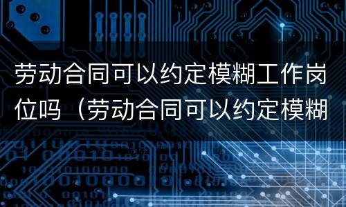 劳动合同可以约定模糊工作岗位吗（劳动合同可以约定模糊工作岗位吗合法吗）