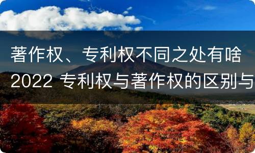 著作权、专利权不同之处有啥2022 专利权与著作权的区别与联系