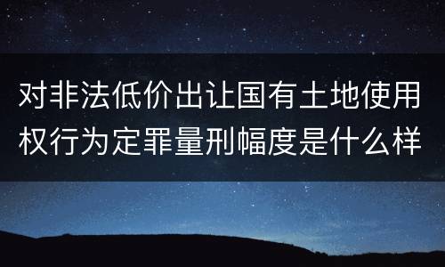 对非法低价出让国有土地使用权行为定罪量刑幅度是什么样