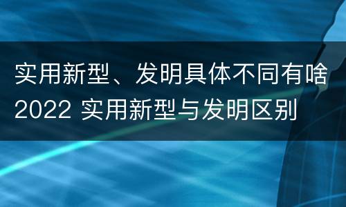 实用新型、发明具体不同有啥2022 实用新型与发明区别