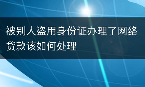 被别人盗用身份证办理了网络贷款该如何处理