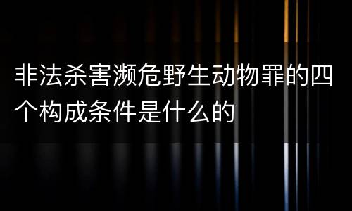 非法杀害濒危野生动物罪的四个构成条件是什么的