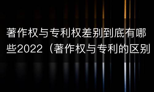 著作权与专利权差别到底有哪些2022（著作权与专利的区别）