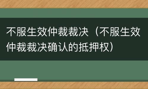 不服生效仲裁裁决（不服生效仲裁裁决确认的抵押权）