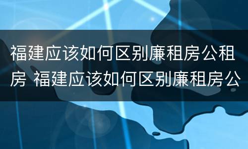 福建应该如何区别廉租房公租房 福建应该如何区别廉租房公租房呢