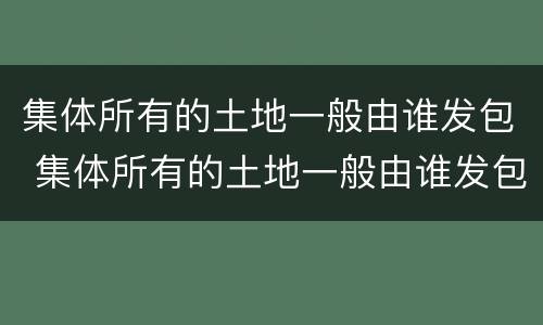 集体所有的土地一般由谁发包 集体所有的土地一般由谁发包的